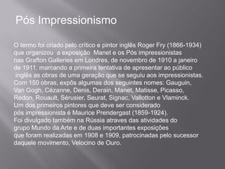 Pós Impressionismo

O termo foi criado pelo crítico e pintor inglês Roger Fry (1866-1934)
que organizou a exposição Manet e os Pós impressionistas
nas Grafton Galleries em Londres, de novembro de 1910 a janeiro
de 1911, marcando a primeira tentativa de apresentar ao público
inglês as obras de uma geração que se seguiu aos impressionistas.
Com 150 obras, expôs algumas dos seguintes nomes: Gauguin,
Van Gogh, Cézanne, Denis, Derain, Manet, Matisse, Picasso,
Redon, Rouault, Sérusier, Seurat, Signac, Vallotton e Vlaminck.
Um dos primeiros pintores que deve ser considerado
pós impressionista é Maurice Prendergast (1859-1924).
Foi divulgado também na Rússia atraves das atividades do
grupo Mundo da Arte e de duas importantes exposições
que foram realizadas em 1908 e 1909, patrocinadas pelo sucessor
daquele movimento, Velocino de Ouro.
 