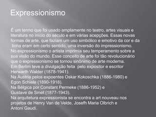 Expressionismo

É um termo que foi usado amplamente no teatro, artes visuais e
literatura no início do século e em várias acepções. Essas novas
formas de arte, que faziam um uso simbólico e emotivo da cor e da
 linha eram em certo sentido, uma inversão do impressionismo.
No expressionismo o artista imprimia seu temperamento sobre a
sua visão do mundo. Esse conceito de arte foi tão revolucionário
que o expressionismo se tornou sinônimo de arte moderna.
Em Berlim teve a divulgação feita pelo expositor e escritor
Herwarth Walder (1878-1941).
Na Áustria pelos expoentes Oskar Kokoschka (1886-1980) e
Egon Schiele (1890-1918).
Na Bélgica por Constant Permeke (1886-1952) e
Gustave de Smet (1877-1943).
Na arquitetura expressionista se encontra a art nouveau nos
projetos de Henry Van de Velde, Josefh Maria Olbrich e
Antoni Gaudí.
 