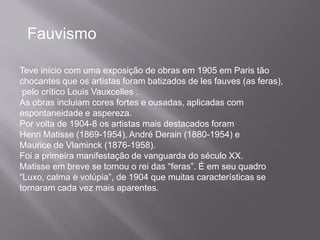 Fauvismo

Teve início com uma exposição de obras em 1905 em Paris tão
chocantes que os artistas foram batizados de les fauves (as feras),
 pelo crítico Louis Vauxcelles .
As obras incluiam cores fortes e ousadas, aplicadas com
espontaneidade e aspereza.
Por volta de 1904-8 os artistas mais destacados foram
Henri Matisse (1869-1954), André Derain (1880-1954) e
Maurice de Vlaminck (1876-1958).
Foi a primeira manifestação de vanguarda do século XX.
Matisse em breve se tornou o rei das “feras”. É em seu quadro
“Luxo, calma e volúpia”, de 1904 que muitas características se
tornaram cada vez mais aparentes.
 