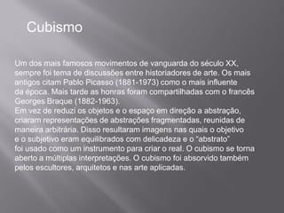 Cubismo

Um dos mais famosos movimentos de vanguarda do século XX,
sempre foi tema de discussões entre historiadores de arte. Os mais
antigos citam Pablo Picasso (1881-1973) como o mais influente
da época. Mais tarde as honras foram compartilhadas com o francês
Georges Braque (1882-1963).
Em vez de reduzi os objetos e o espaço em direção a abstração,
criaram representações de abstrações fragmentadas, reunidas de
maneira arbitrária. Disso resultaram imagens nas quais o objetivo
e o subjetivo eram equilibrados com delicadeza e o “abstrato”
foi usado como um instrumento para criar o real. O cubismo se torna
aberto a múltiplas interpretações. O cubismo foi absorvido também
pelos escultores, arquitetos e nas arte aplicadas.
 