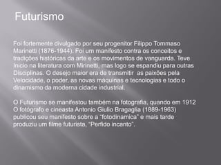 Futurismo

Foi fortemente divulgado por seu progenitor Filippo Tommaso
Marinetti (1876-1944). Foi um manifesto contra os conceitos e
tradições históricas da arte e os movimentos de vanguarda. Teve
Inicio na literatura com Mirinetti, mas logo se espandiu para outras
Disciplinas. O desejo maior era de transmitir as paixões pela
Velocidade, o poder, as novas máquinas e tecnologias e todo o
dinamismo da moderna cidade industrial.

O Futurismo se manifestou também na fotografia, quando em 1912
O fotógrafo e cineasta Antonio Giulio Bragaglia (1889-1963)
publicou seu manifesto sobre a “fotodinamica” e mais tarde
produziu um filme futurista, “Perfido incanto”.
 