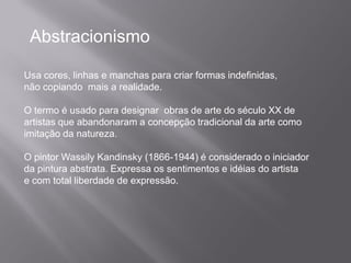 Abstracionismo

Usa cores, linhas e manchas para criar formas indefinidas,
não copiando mais a realidade.

O termo é usado para designar obras de arte do século XX de
artistas que abandonaram a concepção tradicional da arte como
imitação da natureza.

O pintor Wassily Kandinsky (1866-1944) é considerado o iniciador
da pintura abstrata. Expressa os sentimentos e idéias do artista
e com total liberdade de expressão.
 