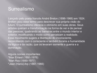 Surrealismo
Lançado pelo poeta francês André Breton (1896-1966) em 1924.
Breton usou esse termo para descrever sua própria visão do
futuro. O surrealismo oferecia o otimismo em suas obras. Seus
artistas queriam a transformação na forma de ver e de pensar
das pessoas, quebrando as barreiras entre o mundo interior e
exterior, modificando o modo como percebiam a realidade.
Esse movimento sugere a libertação do inconsciente,
reconciliando com o consciente e também livraria a humanidade
da lógica e da razão, que os levaram somente a guerra e a
dominação.

Alguns nomes importantes:
*Max Ernest (1891-1976)
*Man Ray (1890-1977)
*Jean (Hans) Arp (1887-1966)
 