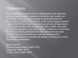 Dadaísmo
Foi um fenômeno internacional e multidisciplinar que significou
tanto um estado mental, quanto um modo de vida, quanto um
movimento. Seus conceitos e idéias se desenvolveram em
Nova Yorque, Zurique, Paris, Berlim, entre outros lugares durante
e depois da Primeira Guerra a medida que jovens se agrupavam
com o intuito de expressar a indignação pelo conflito. Para eles
os horrores da guerra mostravam apenas a falência e a hipocrisia
de todos os valores estabelecidos. Eles demonstravam seus
pensamentos e sentimentos por meio de manifestações
escandalosas através de leituras de poesia, concertos de ruídos,
exposições e manifestos.

Alguns nomes:
*Richard Huelsenbeck (1892-1974)
*Hugo Ball (1886-1927)
*Tristan Tzara (1896-1963)
 