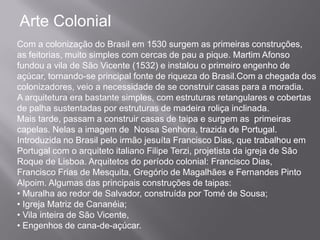 Arte Colonial
Com a colonização do Brasil em 1530 surgem as primeiras construções,
as feitorias, muito simples com cercas de pau a pique. Martim Afonso
fundou a vila de São Vicente (1532) e instalou o primeiro engenho de
açúcar, tornando-se principal fonte de riqueza do Brasil.Com a chegada dos
colonizadores, veio a necessidade de se construir casas para a moradia.
A arquitetura era bastante simples, com estruturas retangulares e cobertas
de palha sustentadas por estruturas de madeira roliça inclinada.
Mais tarde, passam a construir casas de taipa e surgem as primeiras
capelas. Nelas a imagem de Nossa Senhora, trazida de Portugal.
Introduzida no Brasil pelo irmão jesuíta Francisco Dias, que trabalhou em
Portugal com o arquiteto italiano Filipe Terzi, projetista da igreja de São
Roque de Lisboa. Arquitetos do período colonial: Francisco Dias,
Francisco Frias de Mesquita, Gregório de Magalhães e Fernandes Pinto
Alpoim. Algumas das principais construções de taipas:
• Muralha ao redor de Salvador, construída por Tomé de Sousa;
• Igreja Matriz de Cananéia;
• Vila inteira de São Vicente,
• Engenhos de cana-de-açúcar.
 