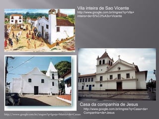 Vila inteira de Sao Vicente
                                                  http://www.google.com.br/imgres?q=Vila+
                                                  inteira+de+S%C3%A3o+Vicente




 Igreja matriz de Cananéia




                                                    Casa da companhia de Jesus
                                                         http://www.google.com.br/imgres?q=Casa+da+
http://www.google.com.br/imgres?q=Igreja+Matriz+de+Canan
                                                         Companhia+de+Jesus
 