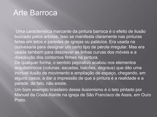 Arte Barroca

 Uma característica marcante da pintura barroca é o efeito de ilusão
buscado pelos artistas. Isso se manifesta claramente nas pinturas
feitas em tetos e paredes de igrejas ou palácios. Era usada na
ourivesaria para designar um certo tipo de pérola irregular. Mas era
usada também para descrever as linhas curvas dos móveis e a
dissolução dos contornos firmes na pintura.
De qualquer forma, o sentido pejorativo acabou nos elementos
arquitetônicos (colunas, escadas, balcões, degraus) que dão uma
incrível ilusão de movimento e ampliação de espaço, chegando, em
alguns casos, a dar a impressão de que a pintura é a realidade e a
parede, de fato, não existe.
Um bom exemplo brasileiro desse ilusionismo é o teto pintado por
Manuel da Costa Ataíde na igreja de São Francisco de Assis, em Ouro
Preto.
 