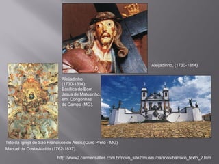 Aleijadinho, (1730-1814).


                             Aleijadinho
                             (1730-1814).
                             Basílica do Bom
                             Jesus de Matosinho,
                             em Congonhas
                             do Campo (MG).




Teto da Igreja de São Francisco de Assis,(Ouro Preto - MG)
Manuel da Costa Ataíde (1762-1837).

                          http://www2.carmensalles.com.br/novo_site2/museu/barroco/barroco_texto_2.htm
 