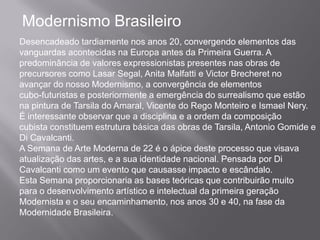 Modernismo Brasileiro
Desencadeado tardiamente nos anos 20, convergendo elementos das
vanguardas acontecidas na Europa antes da Primeira Guerra. A
predominância de valores expressionistas presentes nas obras de
precursores como Lasar Segal, Anita Malfatti e Victor Brecheret no
avançar do nosso Modernismo, a convergência de elementos
cubo-futuristas e posteriormente a emergência do surrealismo que estão
na pintura de Tarsila do Amaral, Vicente do Rego Monteiro e Ismael Nery.
É interessante observar que a disciplina e a ordem da composição
cubista constituem estrutura básica das obras de Tarsila, Antonio Gomide e
Di Cavalcanti.
A Semana de Arte Moderna de 22 é o ápice deste processo que visava
atualização das artes, e a sua identidade nacional. Pensada por Di
Cavalcanti como um evento que causasse impacto e escândalo.
Esta Semana proporcionaria as bases teóricas que contribuirão muito
para o desenvolvimento artístico e intelectual da primeira geração
Modernista e o seu encaminhamento, nos anos 30 e 40, na fase da
Modernidade Brasileira.
 
