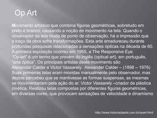 Op Art
Movimento artístico que combina figuras geométricas, sobretudo em
preto e branco, causando a noção de movimento na tela. Quando o
observador da tela muda de ponto de observação, há a impressão que
o traço da obra sofre transformações. Esta arte amadureceu durante
profundas pesquisas relacionadas a sensações ópticas na década de 60.
A primeira exposição ocorreu em 1965, a The Responsive Eye.
“Op-art” é um termo que provém do inglês (optical art), em português,
“arte óptica”. Os principais artistas deste movimento são
Alexander Calder e Victor Vassarely. Alexander Calder – (1898 – 1976)
Suas primeiras telas eram movidas manualmente pelo observador, mas
depois percebeu que se mantivesse as formas suspensas, as mesmas
se movimentariam pela ação do ar. Victor Vassarely –criador da plástica
cinética. Realizou telas compostas por diferentes figuras geométricas,
em diversas cores, que provocam sensações de velocidade e dinamismo



                                         http://www.historiadaarte.com.br/opart.html
 