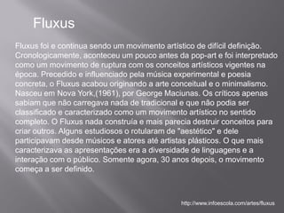 Fluxus
Fluxus foi e continua sendo um movimento artístico de difícil definição.
Cronologicamente, aconteceu um pouco antes da pop-art e foi interpretado
como um movimento de ruptura com os conceitos artísticos vigentes na
época. Precedido e influenciado pela música experimental e poesia
concreta, o Fluxus acabou originando a arte conceitual e o minimalismo.
Nasceu em Nova York,(1961), por George Maciunas. Os críticos apenas
sabiam que não carregava nada de tradicional e que não podia ser
classificado e caracterizado como um movimento artístico no sentido
completo. O Fluxus nada construía e mais parecia destruir conceitos para
criar outros. Alguns estudiosos o rotularam de "aestético" e dele
participavam desde músicos e atores até artistas plásticos. O que mais
caracterizava as apresentações era a diversidade de linguagens e a
interação com o público. Somente agora, 30 anos depois, o movimento
começa a ser definido.



                                             http://www.infoescola.com/artes/fluxus
 