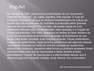 Pop Art
Na década de 1950, observamos a formulação de um movimento
chamado de “pop art”. Do inglês, significa “arte popular. O “pop art”
enquanto movimento abraça as diversas manifestações da cultura de
massa, da cultura feita para as multidões e produzida pelos grandes
veículos de comunicação. Por um lado, ela expõe traços de uma
sociedade marcada pela industrialização, pela repetição e a criação de
ícones instantâneos. Por outro, questiona os limites do fazer artístico ao
evitar um pensamento autonomista e abranger os fenômenos de seu
tempo para então conceber suas criações próprias. Peças publicitárias,
imagens de celebridades, logomarcas e quadrinhos são algumas dessas
 inspirações.Grandes es trelas do cinema, revistas em quadrinhos,
automóveis modernos, aparelhos eletrônicos ou produtos enlatados foram
desconstruídos para que as impressões e ideias desses artistas
assinalassem o poder de reprodução e a efemeridade daquilo que é
oferecido pela era industrial. Artistas: Andy Warhol, Roy Lichenstein.


                                             http://www.infoescola.com/artes/popart/
 