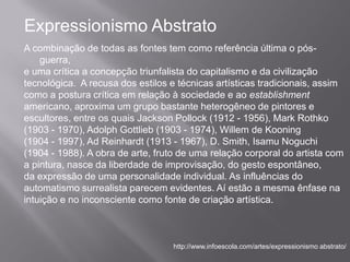 Expressionismo Abstrato
A combinação de todas as fontes tem como referência última o pós-
    guerra,
e uma crítica a concepção triunfalista do capitalismo e da civilização
tecnológica. A recusa dos estilos e técnicas artísticas tradicionais, assim
como a postura crítica em relação à sociedade e ao establishment
americano, aproxima um grupo bastante heterogêneo de pintores e
escultores, entre os quais Jackson Pollock (1912 - 1956), Mark Rothko
(1903 - 1970), Adolph Gottlieb (1903 - 1974), Willem de Kooning
(1904 - 1997), Ad Reinhardt (1913 - 1967), D. Smith, Isamu Noguchi
(1904 - 1988). A obra de arte, fruto de uma relação corporal do artista com
a pintura, nasce da liberdade de improvisação, do gesto espontâneo,
da expressão de uma personalidade individual. As influências do
automatismo surrealista parecem evidentes. Aí estão a mesma ênfase na
intuição e no inconsciente como fonte de criação artística.



                                   http://www.infoescola.com/artes/expressionismo abstrato/
 