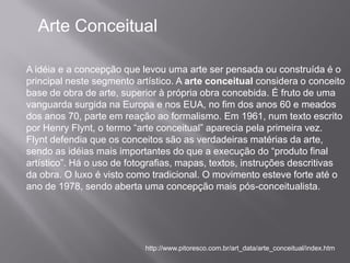 Arte Conceitual

A idéia e a concepção que levou uma arte ser pensada ou construída é o
principal neste segmento artístico. A arte conceitual considera o conceito
base de obra de arte, superior à própria obra concebida. É fruto de uma
vanguarda surgida na Europa e nos EUA, no fim dos anos 60 e meados
dos anos 70, parte em reação ao formalismo. Em 1961, num texto escrito
por Henry Flynt, o termo “arte conceitual” aparecia pela primeira vez.
Flynt defendia que os conceitos são as verdadeiras matérias da arte,
sendo as idéias mais importantes do que a execução do “produto final
artístico”. Há o uso de fotografias, mapas, textos, instruções descritivas
da obra. O luxo é visto como tradicional. O movimento esteve forte até o
ano de 1978, sendo aberta uma concepção mais pós-conceitualista.




                           http://www.pitoresco.com.br/art_data/arte_conceitual/index.htm
 