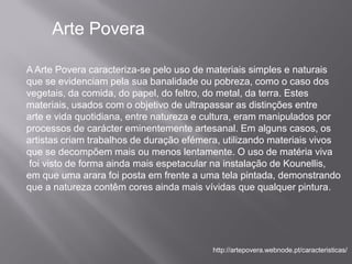 Arte Povera

A Arte Povera caracteriza-se pelo uso de materiais simples e naturais
que se evidenciam pela sua banalidade ou pobreza, como o caso dos
vegetais, da comida, do papel, do feltro, do metal, da terra. Estes
materiais, usados com o objetivo de ultrapassar as distinções entre
arte e vida quotidiana, entre natureza e cultura, eram manipulados por
processos de carácter eminentemente artesanal. Em alguns casos, os
artistas criam trabalhos de duração efémera, utilizando materiais vivos
que se decompõem mais ou menos lentamente. O uso de matéria viva
 foi visto de forma ainda mais espetacular na instalação de Kounellis,
em que uma arara foi posta em frente a uma tela pintada, demonstrando
que a natureza contêm cores ainda mais vívidas que qualquer pintura.




                                          http://artepovera.webnode.pt/caracteristicas/
 