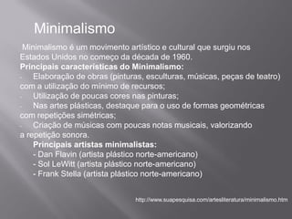 Minimalismo
  Minimalismo é um movimento artístico e cultural que surgiu nos
Estados Unidos no começo da década de 1960.
Principais características do Minimalismo:
-    Elaboração de obras (pinturas, esculturas, músicas, peças de teatro)
com a utilização do mínimo de recursos;
-    Utilização de poucas cores nas pinturas;
-    Nas artes plásticas, destaque para o uso de formas geométricas
com repetições simétricas;
-    Criação de músicas com poucas notas musicais, valorizando
a repetição sonora.
     Principais artistas minimalistas:
     - Dan Flavin (artista plástico norte-americano)
     - Sol LeWitt (artista plástico norte-americano)
     - Frank Stella (artista plástico norte-americano)


                                http://www.suapesquisa.com/artesliteratura/minimalismo.htm
 