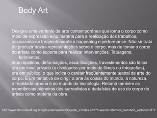 Body Art

      Designa uma vertente da arte contemporânea que toma o corpo como
      meio de expressão e/ou matéria para a realização dos trabalhos,
      associando-se freqüentemente a happening e performance. Não se trata
      de produzir novas representações sobre o corpo, mas de tomar o corpo
      do artista como suporte para realizar intervenções. Tatuagens,
          ferimentos,
      atos repetidos, deformações, escarificações, travestimentos são feitos
      ora em local privado (e divulgados por meio de filmes ou fotografias),
      ora em público, o que indica o caráter freqüentemente teatral da arte do
      corpo. É um tentativa de dirigir a arte às coisas do mundo, à natureza,
      à realidade urbana e ao mundo da tecnologia. Retoma também as
      experiências pioneiras dos surrealistas e dadaístas de uso do corpo do
      artista como matéria da obra.


http://www.itaucultural.org.br/aplicexternas/enciclopedia_ic/index.cfm?fuseaction=termos_texto&cd_verbete=3177
 