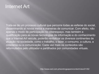 Internet Art


Trata-se de um processo cultural que percorre todas as esferas do social,
disseminando aí novos meios e maneiras de comunicar. Com efeito, não
apenas o modo de participação no ciberespaço, mas também a
qualificação para as novas tecnologias da informação e do conhecimento
que a Internet Art veicula, poderão revitalizar os diversos continentes de
atuação na sociedade, como o trabalho, o lazer, o consumo, a cultura, a
cidadania ou a comunicação. Cada vez mais os conteúdos são
reformulados pelo utilizador e partilhados por comunidades virtuais.




                            http://www.cecl.com.pt/workingpapers/content/view/21/52/
 