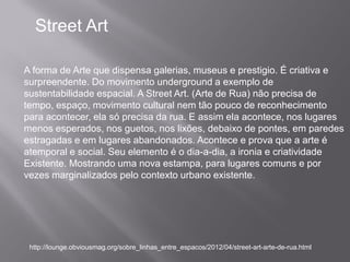 Street Art

A forma de Arte que dispensa galerias, museus e prestigio. É criativa e
surpreendente. Do movimento underground a exemplo de
sustentabilidade espacial. A Street Art. (Arte de Rua) não precisa de
tempo, espaço, movimento cultural nem tão pouco de reconhecimento
para acontecer, ela só precisa da rua. E assim ela acontece, nos lugares
menos esperados, nos guetos, nos lixões, debaixo de pontes, em paredes
estragadas e em lugares abandonados. Acontece e prova que a arte é
atemporal e social. Seu elemento é o dia-a-dia, a ironia e criatividade
Existente. Mostrando uma nova estampa, para lugares comuns e por
vezes marginalizados pelo contexto urbano existente.




 http://lounge.obviousmag.org/sobre_linhas_entre_espacos/2012/04/street-art-arte-de-rua.html
 