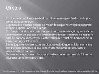 Grécia
    Era formada por ilhas e parte do continente europeu.Era formada por
    várias cidades-estado.
    Algumas das cidades gregas de maior destaque na Antigüidade foram
    Atenas, Esparta, Corinto e Tebas.
    Em função da alta concorrência, além da comercialização que havia no
    local existiam as guerras que eram motivadas pelo controle da região e
    para se conseguir escravos. Existia também o ritual em homenagem a
    Zeus dos Jogos Olímpicos.
    Esses jogos envolviam todas as cidades-estado que incluíam em suas
    competições a corrida, a luta livre, o arremesso de discos, salto e
    lançamento de dardos.
    Os vencedores voltavam às suas cidades com uma coroa de folhas de
    oliveira e um enorme prestígio.



http://educacao.uol.com.br/historia/grecia-antiga-a-influencia-da-cultura-helenistica-na-civilizacao-ocidental.jhtm
 