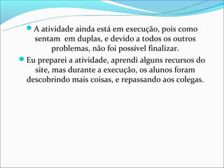 A atividade ainda está em execução, pois como
   sentam em duplas, e devido a todos os outros
         problemas, não foi possível finalizar.
Eu preparei a atividade, aprendi alguns recursos do
   site, mas durante a execução, os alunos foram
 descobrindo mais coisas, e repassando aos colegas.
 