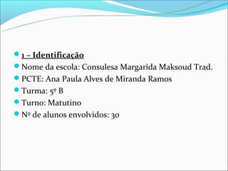 1 – Identificação
Nome da escola: Consulesa Margarida Maksoud Trad.
PCTE: Ana Paula Alves de Miranda Ramos
Turma: 5º B
Turno: Matutino
Nº de alunos envolvidos: 30
 