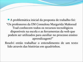 A problemática inicial da proposta de trabalho foi:
 “Os professores da EM Consulesa Margarida Maksoud
      Trad conhecem todos os recursos tecnológicos
     disponiveis na escola e as ferramentas da web que
   podem ser utilizados para auxiliar no processo ensino
                      aprendizagem?”
Resolvi então trabalhar o entendimento de um texto
  lido através das histórias em quadrinhos.
 