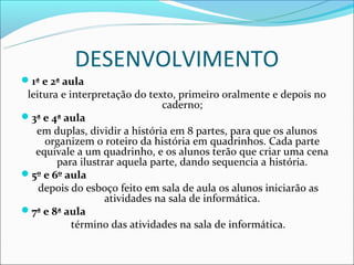 DESENVOLVIMENTO
1ª e 2ª aula
 leitura e interpretação do texto, primeiro oralmente e depois no
                               caderno;
3ª e 4ª aula
   em duplas, dividir a história em 8 partes, para que os alunos
     organizem o roteiro da história em quadrinhos. Cada parte
   equivale a um quadrinho, e os alunos terão que criar uma cena
        para ilustrar aquela parte, dando sequencia a história.
5º e 6º aula
    depois do esboço feito em sala de aula os alunos iniciarão as
                   atividades na sala de informática.
7ª e 8ª aula
            término das atividades na sala de informática.
 