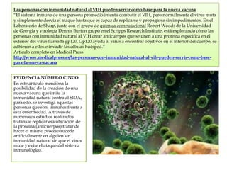 Las personas con inmunidad natural al VIH pueden servir como base para la nueva vacuna
“El sistema inmune de una persona promedio intenta combatir el VIH, pero normalmente el virus muta
y simplemente desvía el ataque hasta que es capaz de replicarse y propagarse sin impedimentos. En el
Laboratorio de Sharp, junto con el grupo de química computacional Robert Woods de la Universidad
de Georgia y virología Dennis Burton grupo en el Scripps Research Institute, está explorando cómo las
personas con inmunidad natural al VIH crear anticuerpos que se unen a una proteína específica en el
exterior del virus llamada gp120. Gp120 ayuda al virus a encontrar objetivos en el interior del cuerpo, se
adhieren a ellos e invadir las células huésped.”
Articulo completo en Medical Press
http://www.medicalpress.es/las-personas-con-inmunidad-natural-al-vih-pueden-servir-como-basepara-la-nueva-vacuna
EVIDENCIA NÚMERO CINCO
En este artículo menciona la
posibilidad de la creación de una
nueva vacuna que imite la
inmunidad natural contra al SIDA,
para ello, se investiga aquellas
personas que son inmunes frente a
esta enfermedad. A través de
numerosos estudios realizados
tratan de replicar esa ubicación de
la proteína (anticuerpos) tratar de
hacer el mismo proceso sucede
artificialmente en alguien sin
inmunidad natural sin que el virus
mute y evite el ataque del sistema
inmunológico.

 