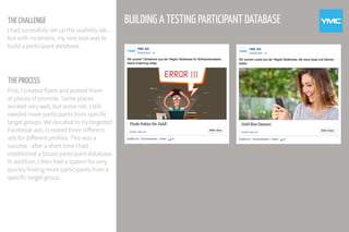THE PROCESS
BUILDING A TESTING PARTICIPANT DATABASE
First, I created flyers and posted them
at places of promise. Some places
worked very well, but some not. I still
needed more participants from specific
target groups. We decided to try targetted
Facebook ads. I created three different
ads for different profiles. This was a
success - after a short time I had
established a broad participant database.
In addition, I then had a system for very
quickly finding more participants from a
specific target group.
THE CHALLENGE
I had sucessfully set up the usability lab…
but with no testers, my next task was to
build a participant database.
 