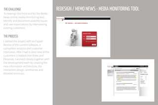 THE CHALLENGE
THE PROCESS
To redesign the front end for the MeMo
News online media monitoring tool.
Identify and document usability issues
and user expectations by interviewing
existing customers.
I started the project with an Expert
Review of the current software, a
competitor analysis and customer
interviews. After I had a clear view of the
customers I created User Roles and
Personas. I worked closely together with
the development team by creating the
new information architecture, the
interaction design, wireframes and
detailed mockups.
REDESIGN / MEMO NEWS - MEDIA MONITORING TOOL
 