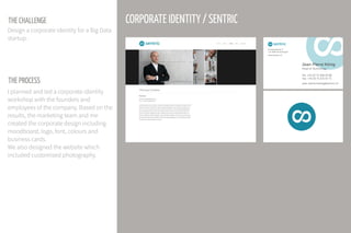 THE CHALLENGE
THE PROCESS
Design a corporate identity for a Big Data
startup.
I planned and led a corporate identity
workshop with the founders and
employees of the company. Based on the
results, the marketing team and me
created the corporate design including
moodboard, logo, font, colours and
business cards.
We also designed the website which
included customised photography.
CORPORATE IDENTITY / SENTRIC
 