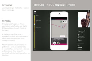 THE CHALLENGE
THE PROCESS
The „City Guide“ app is an iPhone
application that offers the user digital
GPS guided tours through the city of
Konstanz.
At the beginning of the project I
supported the team with user research
information and developed a first
concept of the app.
After the app was fully developed we
performed a series of usability tests
in a realistic field environment. I planned
and conducted these tests with
specifically selected participants from our
database.
FIELD USABILITY TEST / KONSTANZ CITY GUIDE
Usability testing in the field for a location
based mobile app.
 