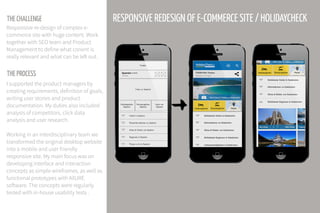 THE CHALLENGE
THE PROCESS
Responsive re-design of complex e-
commerce site with huge content. Work
together with SEO team and Product
Management to define what conent is
really relevant and what can be left out.
I supported the product managers by
creating requirements, definition of goals,
writing user stories and product
documentation. My duties also included
analysis of competitors, click data
analysis and user research.
Working in an interdisciplinary team we
transformed the original desktop website
into a mobile and user friendly
responsive site. My main focus was on
developing interface and interaction
concepts as simple wireframes, as well as
functional prototypes with AXURE
software. The concepts were regularly
tested with in-house usability tests .
RESPONSIVE REDESIGN OF E-COMMERCE SITE / HOLIDAYCHECK
 