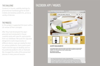 THE PROCESS
FACEBOOK APP / MIGROSTHE CHALLENGE
Conduct in-house usability testing of a
promotional Facebook game on both
mobile and desktop platforms, across a
variety of devices.
In this project I supported the team with a
UX review of their concepts.
After they had developed the app I
planned and conducted in-house
usability tests with specific participants
from our database. Because this app was
designed to work responsively on
different device sizes we needed to test
on various platforms. Every participant
had to test the app on desktop and on
his preferred platform (iOS or Android).
We changed the order of the presented
devices in every second session.
 