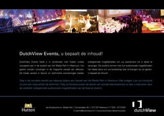 DutchView Events, u bepaalt de inhoud!
DutchView Events biedt u in combinatie met Hutten unieke              onbegrensde mogelijkheden om uw evenement tot in detail te
concepten aan in de studio’s van het Media Park in Hilversum. Uw      verzorgen. De studio’s vormen met hun audiovisuele mogelijkheden
gasten worden ontvangen in de magische wereld van televisie.          het ideale decor om uw boodschap over te brengen op uw gasten.
De brede variatie in decors en technische voorzieningen bieden        U bepaalt de inhoud!


Stap in de wondere wereld van televisie tijdens een bezoek aan het Media Park in Hilversum. We nodigen u en uw introducé
uit voor een kijkje achter de schermen. Volg uw fantasie tussen de decors van actuele televisieshows en laat u imponeren door
de werkelijk onbegrensde audiovisuele mogelijkheden van de diverse studio’s.




                          p/a Studiocentrum, Media Park | Sumatralaan 45 | 1217 GP Hilversum | T 035 - 6772255
                                                       E events@dutchview.nl | I www.dutchview.nl/event-studios
 