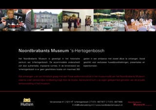 Noordbrabants Museum ‘s-Hertogenbosch
Het Noordbrabants Museum is gevestigd in het historische            gasten in een ambiance met zoveel allure te ontvangen. Vooral
centrum van ’s-Hertogenbosch. De accommodatie onderscheidt          geschikt voor exclusieve huwelijksvoltrekkingen, presentaties en
zich door authentieke, imposante ruimtes. In de binnenstand van     bijeenkomsten.
’s-Hertogenbosch is er geen geschiktere locatie om maximaal 300


We ontvangen u en uw introducé graag met een frisse welkomstcocktail in het museumcafé van het Noordbrabants Museum
waarna u een persoonlijke rondleiding krijgt door de locatie. Aansluitend kunt u op eigen gelegenheid genieten van de actuele
tentoonstelling in het museum.




                                Verwersstraat 41 | 5211 HT ’s-Hertogenbosch | T 073 - 6877877 | F 073 - 6877899
                                                        E info@huttencatering.nl | I www.noordbrabantsmuseum.nl
 