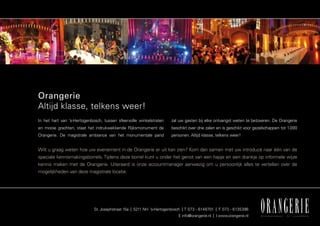 Orangerie
Altijd klasse, telkens weer!
In het hart van ’s-Hertogenbosch, tussen sfeervolle winkelstraten    zal uw gasten bij elke ontvangst weten te betoveren. De Orangerie
en mooie grachten, staat het indrukwekkende Rijksmonument de         beschikt over drie zalen en is geschikt voor gezelschappen tot 1.000
Orangerie. De magistrale ambiance van het monumentale pand           personen. Altijd klasse, telkens weer!


Wilt u graag weten hoe uw evenement in de Orangerie er uit kan zien? Kom dan samen met uw introducé naar één van de
speciale kennismakingsborrels. Tijdens deze borrel kunt u onder het genot van een hapje en een drankje op informele wijze
kennis maken met de Orangerie. Uiteraard is onze accountmanager aanwezig om u persoonlijk alles te vertellen over de
mogelijkheden van deze magistrale locatie.




                            St. Josephstraat 15a | 5211 NH ’s-Hertogenbosch | T 073 - 6148701 | F 073 - 6135396
                                                                         E info@orangerie.nl | I www.orangerie.nl
 