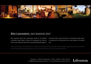 Slot Loevestein, een boeiend slot!
Slot Loevestein ligt als een onneembare vesting in het Gelderse     Historische zalen met kroonluchters en authentieke haarden geven
rivierenland tussen Maas en Waal. De ontsnapping van Hugo de        uw bijeenkomst tot 250 personen een uniek karakter. Een boeiend
Groot in een boekenkist heeft het slot eeuwigheidswaarde gegeven.   slot!


Stap in de wereld van Slot Loevestein en maak kennis met deze roemruchte locatie. Wij ontvangen u graag samen met uw introducé
voor een persoonlijke rondleiding door het slot met aansluitende lunch in de eeuwenoude Taveerne.




                                   Loevestein 1 | 5307 TG Poederoijen | T 0183 - 447186 | F 0183 - 447190
                               E info@slotloevestein-evenementen.nl | I www.slotloevestein-evenementen.nl
 