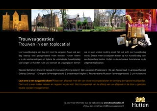 Trouwsuggesties
Trouwen in een toplocatie!
Uw huwelijksdag is een dag om nooit te vergeten. Maar ook een         we tot een unieke invulling zodat het ook echt úw huwelijksdag
dag waarop veel georganiseerd moet worden. Hutten neemt               wordt. Steeds meer bruidsparen kiezen op hun huwelijksdag voor
u in de voorbereidingen en tijdens de uiteindelijke huwelijksdag      een bijzondere locatie. Hutten is de exclusieve huiscateraar in de
veel zorgen uit handen. Met uw wensen als uitgangspunt komen          volgende toplocaties:


Klooster Bethlehem (Haren) | Kasteel Ammersoyen (Ammerzoden) | Slot Loevestein (Poederoijen) | St. Jan (Roosendaal) | Landgoed Kasteel
Geldrop (Geldrop) | Orangerie (’s-Hertogenbosch) | Broederkapel (Veghel) | Noordbrabants Museum (’s-Hertogenbosch) | Uw thuislocatie


Laat ons u een suggestie doen! Maak een afspraak met één van onze trouwspecialisten en ontvang een gratis trouwpakket.
Dan kunt u even lekker relaxen en regelen wij de rest! Het trouwpakket kan na afloop van uw afspraak in de door u gekozen
locatie worden meegenomen.




                                               Kijk voor meer informatie over de toplocaties op www.trouwlocaties.nl
                                                                     of stuur een e-mail naar info@trouwsuggesties.nl
 