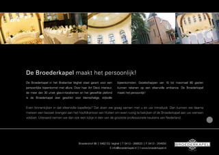 De Broederkapel maakt het persoonlijk!
De Broederkapel in het Brabantse Veghel staat garant voor een         bijeenkomsten. Gezelschappen van 10 tot maximaal 80 gasten
persoonlijke bijeenkomst met allure. Door haar Art Déco interieur,    kunnen rekenen op een sfeervolle ambiance. De Broederkapel
de meer dan 30 uniek glas-in-loodramen en het gewelfde plafond        maakt het persoonlijk!
is de Broederkapel zeer geschikt voor kleinschalige, stijlvolle


Even binnenkijken in dat sfeervolle kapelletje? Dat doen we graag samen met u en uw introducé. Dan kunnen we daarna
meteen een bezoek brengen aan het hoofdkantoor van Hutten om even rustig te bekijken of de Broederkapel aan uw wensen
voldoet. Uiteraard nemen we dan ook een kijkje in één van de grootste professionele keukens van Nederland.




                                        Broedershof 98 | 5462 EG Veghel | T 0413 - 366633 | F 0413 - 354650
                                                                E info@broederkapel.nl | I www.broederkapel.nl       SI
                                                                                                                          NDS 1923
 