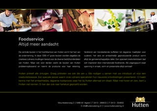 Foodservice
Altijd meer aandacht
De centrale keuken in het hoofdkantoor van Hutten vormt het hart van           Variërend van trendsettende buffetten tot dagverse maaltijden voor
de onderneming. In deze 1200 m grote keuken worden dagelijks de
                                   2
                                                                               ouderen, het vers en ambachtelijk geproduceerde product vormt
creatieve culinaire invullingen bereid voor de diverse bedrijfsonderdelen      altijd de gemeenschappelijke deler. Een speciaal creativiteitsteam laat
van Hutten. Maar ook voor derden werkt de keuken van Hutten                    zich inspireren door internationale foodtrends. Als uitgangspunt staat
probleemoplossend en neemt de productie voor haar rekening.                    spanning in smaak, vorm en presentatie altijd centraal!


Hutten prikkelt alle zintuigen. Graag prikkelen we ook die van u. We nodigen u samen met uw introducé uit voor een
creativiteitssessie. Een speciale sessie waarin onze culinaire specialisten hun nieuwste ontwikkelingen presenteren. U maakt
kennis met het ambachtelijke, dagverse kookproces waar het bij Hutten allemaal om draait. Maar met horen en zien, leert u
Hutten niet kennen. Er kan dan ook naar hartelust geproefd worden.




                                              Mountbattenweg 2 | 5466 AX Veghel | T 0413 - 366633 | F 0413 - 354650
                                                                            E info@huttencatering.nl | I www.huttencatering.nl
 