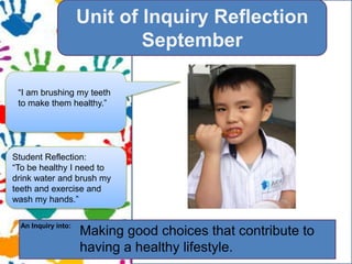 YOUR TOPIC GOES HERE.?Unit of Inquiry ReflectionSeptember???I am I am brushing my teeth to make them healthy.To be healthy I need to?Student Reflection:To be healthy I need to drink water and brush my teeth and exercise and wash my hands.An Inquiry into:Making good choices that contribute to having a healthy lifestyle. 
