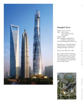 1




Shanghai Tower
Height : 632 m ( 2,073 ft)
Story : 120 in 9 zones
        above grade and 5 story
        below grade
Parking : 1,800
GFA : 380,000 m2 (4,090,285 sf)
       415,000 m2 with basement




                                         P O R T F O L I O
LEED Gold Registred & China 3 star

Design Director : Marshall Strabala
Technical Director : Richard Fencl
Managing Principal : Dan Winey

Period : June, 2008 - Dec., 2009

Role : Project Architect working on




                                         T A K
the buidling enclosure, exterior and
interior, with glass selction, perfor-
mance analysis, detail development
and coordination for structural move-




                                         H Y U N
ment and MEP system.




                                         T O W E R
                                         S H A N G H A I
 