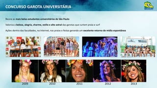 CONCURSO GAROTA UNIVERSITÁRIA
Reúne as mais belas estudantes universitárias de São Paulo
Valoriza a beleza, alegria, charme, estilo e alto astral das garotas que curtem praia e surf
Ações dentro das faculdades, na internet, nas praias e festas gerando um excelente retorno de mídia espontânea

2009

2010

2011

2012

2013

 
