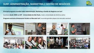 SURF: ADMINISTRAÇÃO, MARKETING E GESTÃO DE NEGÓCIOS
Principal programa mundial sobre Administração, Marketing e Gestão de Negócios em Surf
Acontece desde 2008 na USP - Universidade de São Paulo, maior universidade da América Latina
Programa exclusivo diretamente focado no Mercado Surf, reunindo grandes players do mercado nacional

 