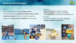 PROJETOS INSTITUCIONAIS
SOCIAIS
- Aulas de Surf, SUP e Skate para comunidades carentes
- Programas especiais para portadores de deficiência física ou mental
- Campanhas de doação de alimentos, brinquedos e agasalhos

- Valorizando a educação, cultura e integração através do esporte

AMBIENTAIS
- Palestras educativas em colégios e faculdades
- Coleta e reciclagem de lixo: ação e multiplicação
- Selo CARBON FREE neutralizando a emissão de poluentes
CULTURAIS
- Lançamento de vídeos e exposição de arte e fotos
- Produção e difusão de conhecimento

 