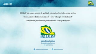ALOHA!

IBRASURF oferece um conceito de qualidade internacional em todos os seus serviços
Nossos projetos são desenvolvidos sob o lema “educação através do surf”

Conhecimento, experiência e profissionalismo a serviço do esporte

www.ibrasurf.com.br
ibrasurf@ibrasurf.com.br
+55 11 5052 5011
facebook.com/ibrasurfoficial

twitter.com/ibrasurf

 