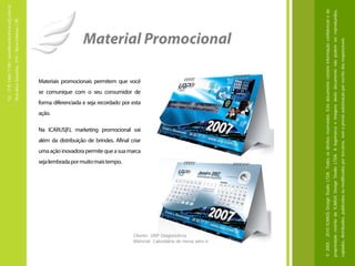 Tel.: (19) 3466-7188 / atendimento@icarusfj.com.br
                                                                                                                                                                                                                                                                         Rua Alice Gazzetta, 319 – Nova Odessa / SP.




                                                                                                                                                                                                                              ação.




                                                 seja lembrada por muito mais tempo.
                                                                                                                                                                                    Na ICARUS|FJ, marketing promocional vai
                                                                                                                                                                                                                                                                                     se comunique com o seu consumidor de
                                                                                                                                                                                                                                                                                                                            Materiais promocionais permitem que você




                                                                                       uma ação inovadora permite que a sua marca
                                                                                                                                    além da distribuição de brindes. Afinal criar
                                                                                                                                                                                                                                      forma diferenciada e seja recordado por esta




       Cliente: URP Diagnósticos
       Material: Calendário de mesa wire-o
                                                                                                                                                                                                                                                                                                                                                                       Material Promocional




© 2005 - 2010 ICARUS Design Studio LTDA. Todos os direitos reservados. Este documento contém informação confidencial e de
propriedade restrita da ICARUS Design Studio LTDA. A logomarca e imagens deste documento não podem ser reproduzidos,
copiados, distribuídos, publicados ou modificados por terceiros, sem a prévia autorização por escrito dos responsáveis.
 