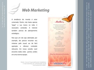 Tel.: (19) 3466-7188 / atendimento@icarusfj.com.br




                                                                                                                                                                  © 2005 - 2010 ICARUS Design Studio LTDA. Todos os direitos reservados. Este documento contém informação confidencial e de
                                                                                                                                                                                                                                                                                              propriedade restrita da ICARUS Design Studio LTDA. A logomarca e imagens deste documento não podem ser reproduzidos,
                                                     Rua Alice Gazzetta, 319 – Nova Odessa / SP.




                                                                                                                      Web Marketing




                                                                                                                                                                                                                                                                                                                                                                                                                     copiados, distribuídos, publicados ou modificados por terceiros, sem a prévia autorização por escrito dos responsáveis.
                                                                                                   A tendência do mundo é estar
                                                                                                   conectado. Porém, não basta apenas
                                                                                                   "jogar" a sua marca na rede, é
                                                                                                   necessário     conteúdo.      A    internet
                                                                                                   também precisa de planejamento
                                                                                                   estratégico.

                                                                                                   Para que um site seja valorizado, por
                                                                                                   exemplo, ele precisa encantar seu
                                                                                                   visitante pelo visual, ser de fácil
                                                                                                   operação       e   oferecer       conteúdo
                                                                                                   relevante. Em nosso estúdio você
                                                                                                   encontra todos estes pontos unidos
                                                                                                   em uma mesma equipe.



                                                                                                                  Cliente: Veccon Empreendimentos Imobiliários
                                                                                                                      E-mail marketing em comemoração ao dia
                                                                                                                                       internacional da mulher.
 